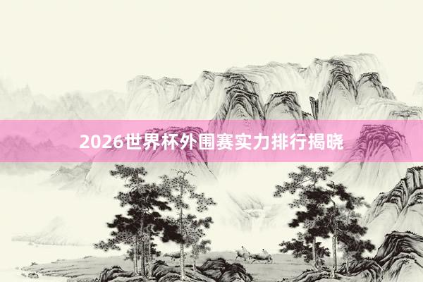 2026世界杯外围赛实力排行揭晓