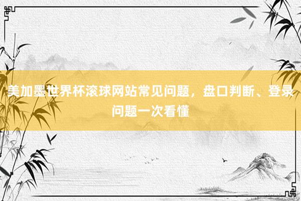 美加墨世界杯滚球网站常见问题，盘口判断、登录问题一次看懂