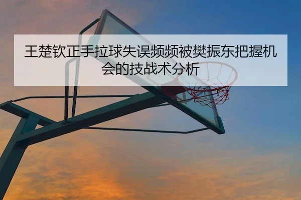 王楚钦正手拉球失误频频被樊振东把握机会的技战术分析